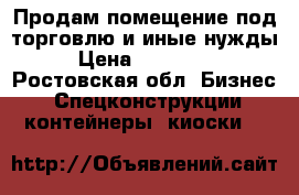 Продам помещение под торговлю и иные нужды › Цена ­ 130 000 - Ростовская обл. Бизнес » Спецконструкции, контейнеры, киоски   